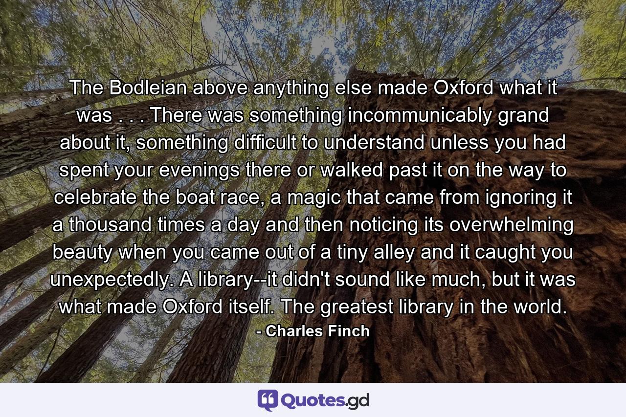 The Bodleian above anything else made Oxford what it was . . . There was something incommunicably grand about it, something difficult to understand unless you had spent your evenings there or walked past it on the way to celebrate the boat race, a magic that came from ignoring it a thousand times a day and then noticing its overwhelming beauty when you came out of a tiny alley and it caught you unexpectedly. A library--it didn't sound like much, but it was what made Oxford itself. The greatest library in the world. - Quote by Charles Finch