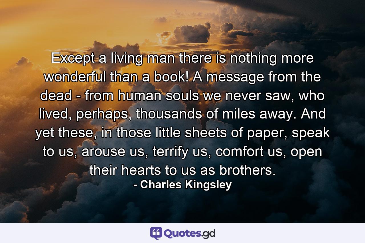 Except a living man there is nothing more wonderful than a book! A message from the dead - from human souls we never saw, who lived, perhaps, thousands of miles away. And yet these, in those little sheets of paper, speak to us, arouse us, terrify us, comfort us, open their hearts to us as brothers. - Quote by Charles Kingsley