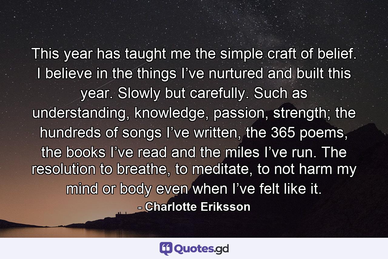 This year has taught me the simple craft of belief. I believe in the things I’ve nurtured and built this year. Slowly but carefully. Such as understanding, knowledge, passion, strength; the hundreds of songs I’ve written, the 365 poems, the books I’ve read and the miles I’ve run. The resolution to breathe, to meditate, to not harm my mind or body even when I’ve felt like it.  - Quote by Charlotte Eriksson