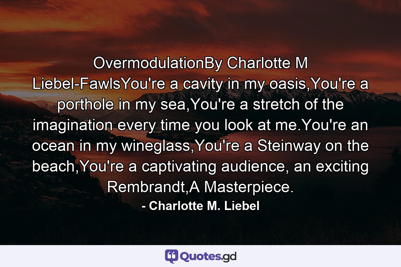 OvermodulationBy Charlotte M Liebel-FawlsYou're a cavity in my oasis,You're a porthole in my sea,You're a stretch of the imagination every time you look at me.You're an ocean in my wineglass,You're a Steinway on the beach,You're a captivating audience, an exciting Rembrandt,A Masterpiece. - Quote by Charlotte M. Liebel