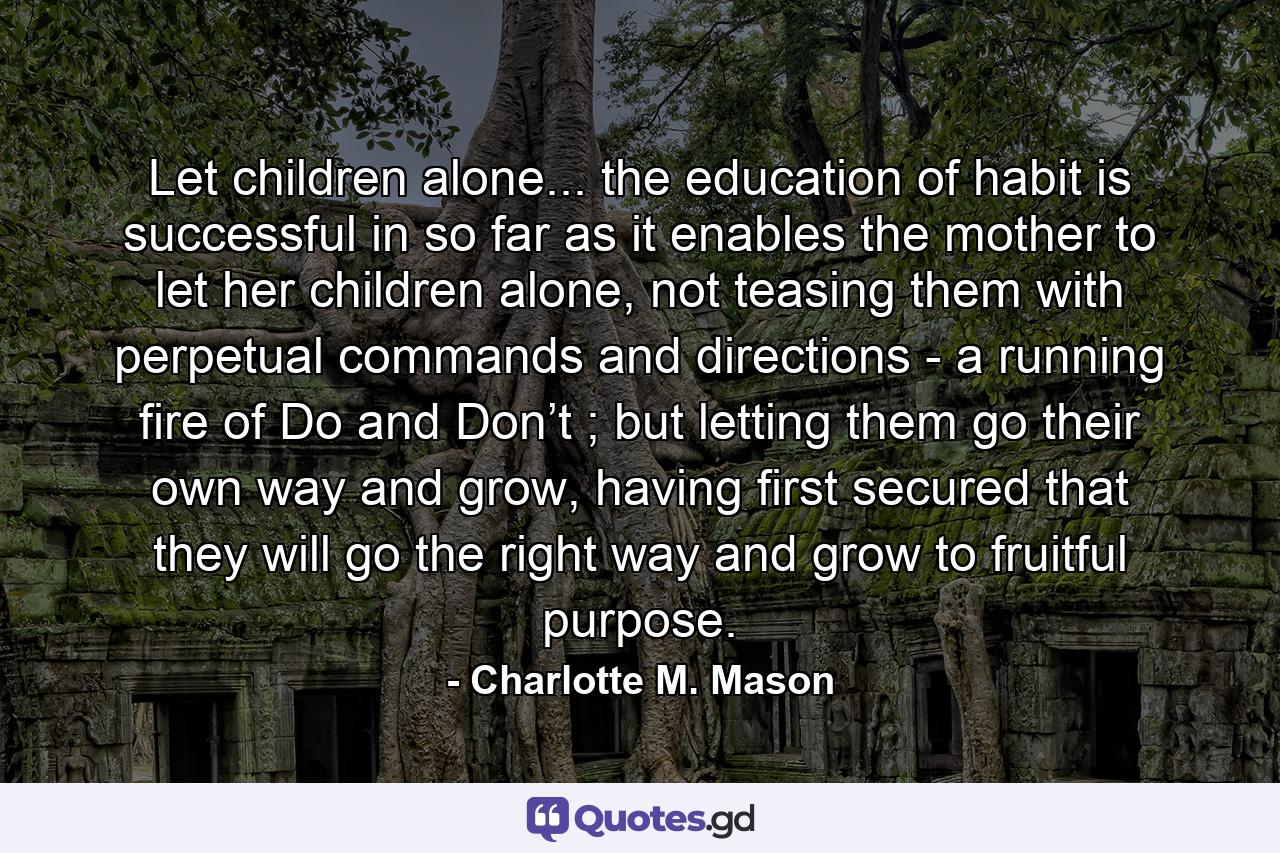 Let children alone... the education of habit is successful in so far as it enables the mother to let her children alone, not teasing them with perpetual commands and directions - a running fire of Do and Don’t ; but letting them go their own way and grow, having first secured that they will go the right way and grow to fruitful purpose. - Quote by Charlotte M. Mason