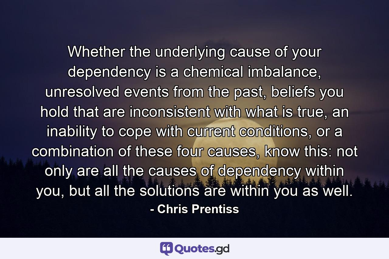 Whether the underlying cause of your dependency is a chemical imbalance, unresolved events from the past, beliefs you hold that are inconsistent with what is true, an inability to cope with current conditions, or a combination of these four causes, know this: not only are all the causes of dependency within you, but all the solutions are within you as well. - Quote by Chris Prentiss