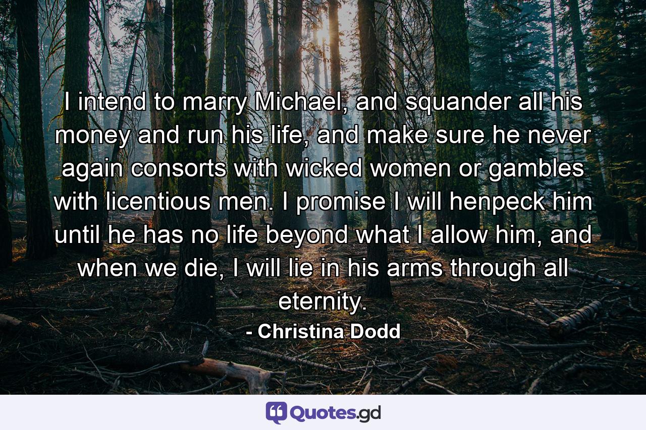 I intend to marry Michael, and squander all his money and run his life, and make sure he never again consorts with wicked women or gambles with licentious men. I promise I will henpeck him until he has no life beyond what I allow him, and when we die, I will lie in his arms through all eternity. - Quote by Christina Dodd