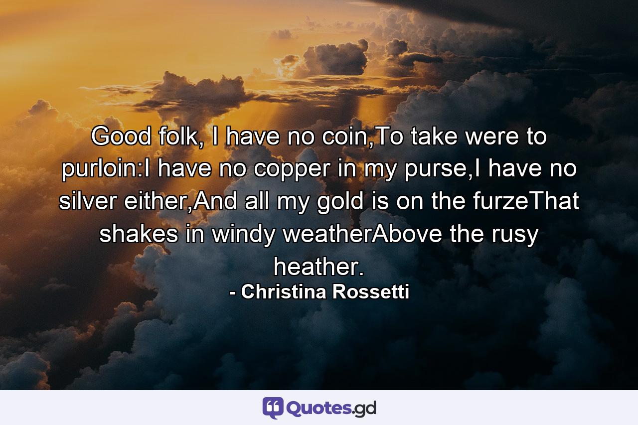 Good folk, I have no coin,To take were to purloin:I have no copper in my purse,I have no silver either,And all my gold is on the furzeThat shakes in windy weatherAbove the rusy heather. - Quote by Christina Rossetti