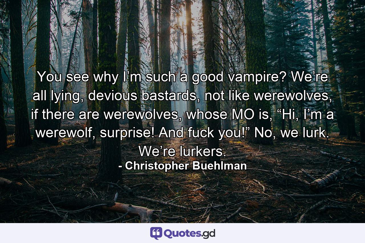 You see why I’m such a good vampire? We’re all lying, devious bastards, not like werewolves, if there are werewolves, whose MO is, “Hi, I’m a werewolf, surprise! And fuck you!” No, we lurk. We’re lurkers. - Quote by Christopher Buehlman