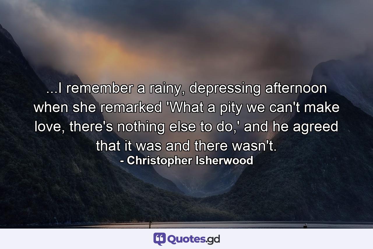 ...I remember a rainy, depressing afternoon when she remarked 'What a pity we can't make love, there's nothing else to do,' and he agreed that it was and there wasn't. - Quote by Christopher Isherwood