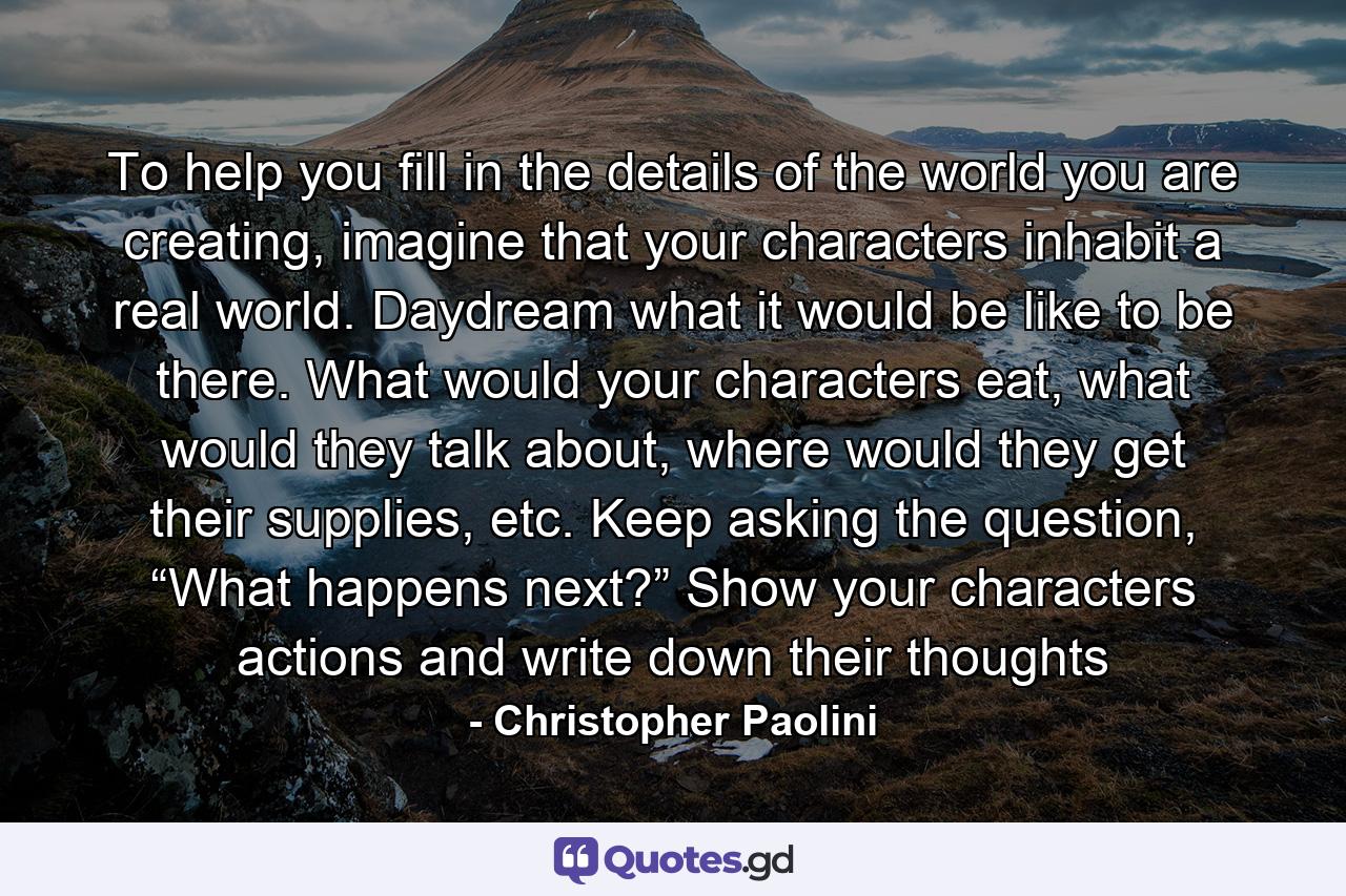 To help you fill in the details of the world you are creating, imagine that your characters inhabit a real world. Daydream what it would be like to be there. What would your characters eat, what would they talk about, where would they get their supplies, etc. Keep asking the question, “What happens next?” Show your characters actions and write down their thoughts - Quote by Christopher Paolini