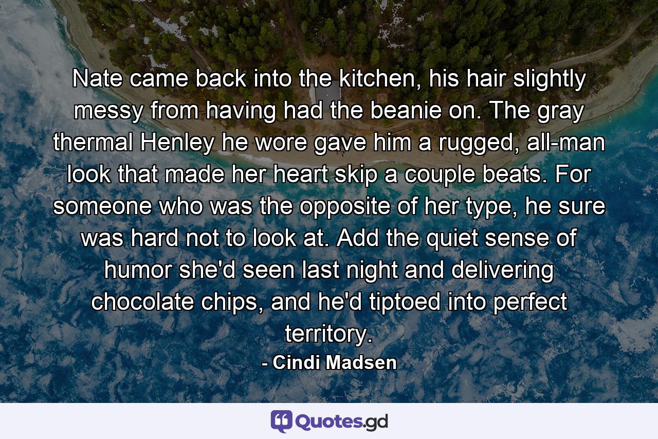 Nate came back into the kitchen, his hair slightly messy from having had the beanie on. The gray thermal Henley he wore gave him a rugged, all-man look that made her heart skip a couple beats. For someone who was the opposite of her type, he sure was hard not to look at. Add the quiet sense of humor she'd seen last night and delivering chocolate chips, and he'd tiptoed into perfect territory. - Quote by Cindi Madsen