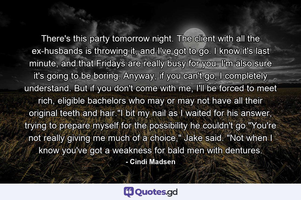 There's this party tomorrow night. The client with all the ex-husbands is throwing it, and I've got to go. I know it's last minute, and that Fridays are really busy for you. I'm also sure it's going to be boring. Anyway, if you can't go, I completely understand. But if you don't come with me, I'll be forced to meet rich, eligible bachelors who may or may not have all their original teeth and hair.