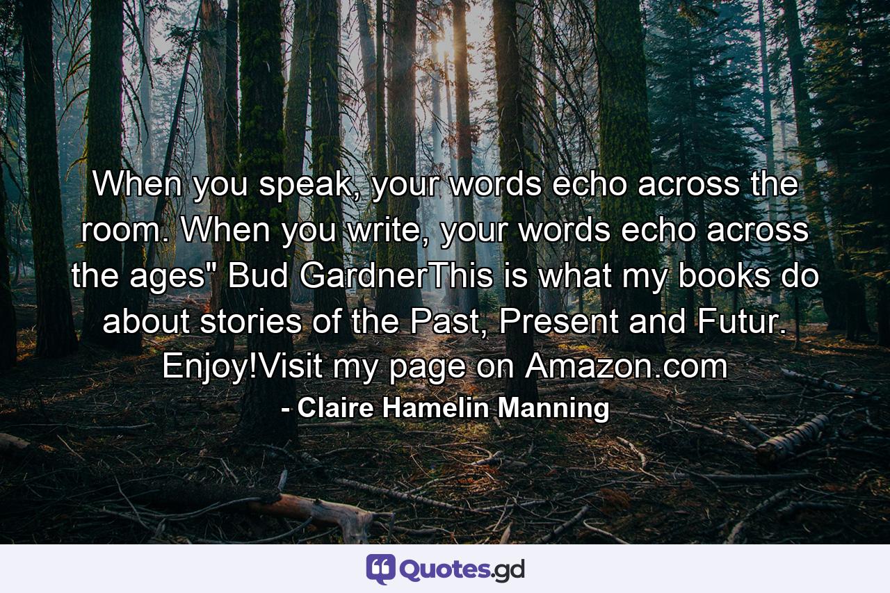 When you speak, your words echo across the room. When you write, your words echo across the ages