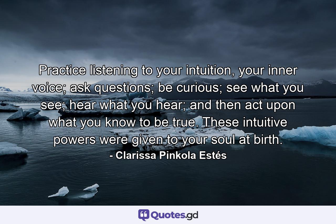 Practice listening to your intuition, your inner voice; ask questions; be curious; see what you see; hear what you hear; and then act upon what you know to be true. These intuitive powers were given to your soul at birth. - Quote by Clarissa Pinkola Estés