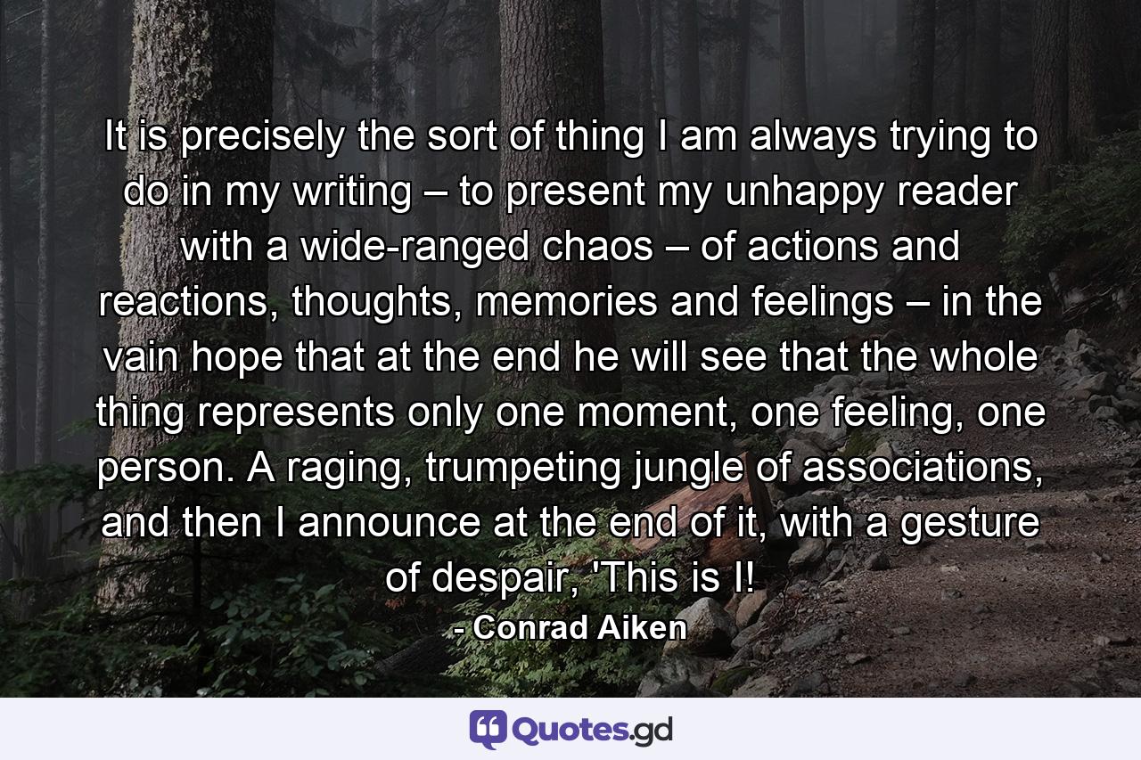 It is precisely the sort of thing I am always trying to do in my writing – to present my unhappy reader with a wide-ranged chaos – of actions and reactions, thoughts, memories and feelings – in the vain hope that at the end he will see that the whole thing represents only one moment, one feeling, one person. A raging, trumpeting jungle of associations, and then I announce at the end of it, with a gesture of despair, 'This is I! - Quote by Conrad Aiken