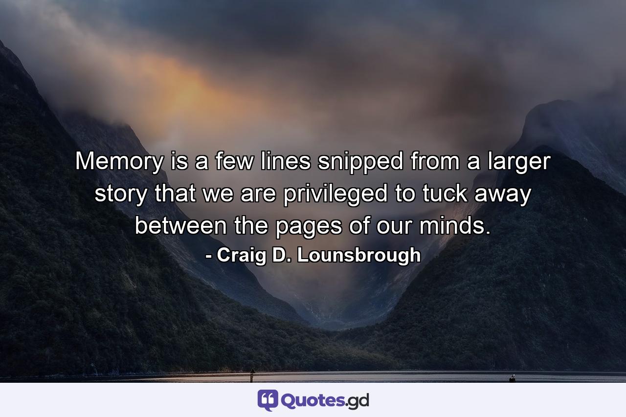 Memory is a few lines snipped from a larger story that we are privileged to tuck away between the pages of our minds. - Quote by Craig D. Lounsbrough