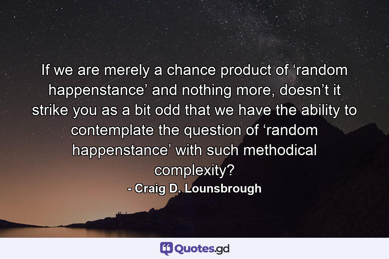 If we are merely a chance product of ‘random happenstance’ and nothing more, doesn’t it strike you as a bit odd that we have the ability to contemplate the question of ‘random happenstance’ with such methodical complexity? - Quote by Craig D. Lounsbrough