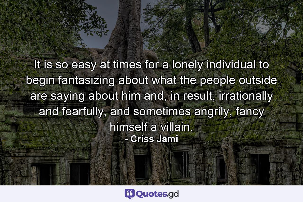 It is so easy at times for a lonely individual to begin fantasizing about what the people outside are saying about him and, in result, irrationally and fearfully, and sometimes angrily, fancy himself a villain. - Quote by Criss Jami