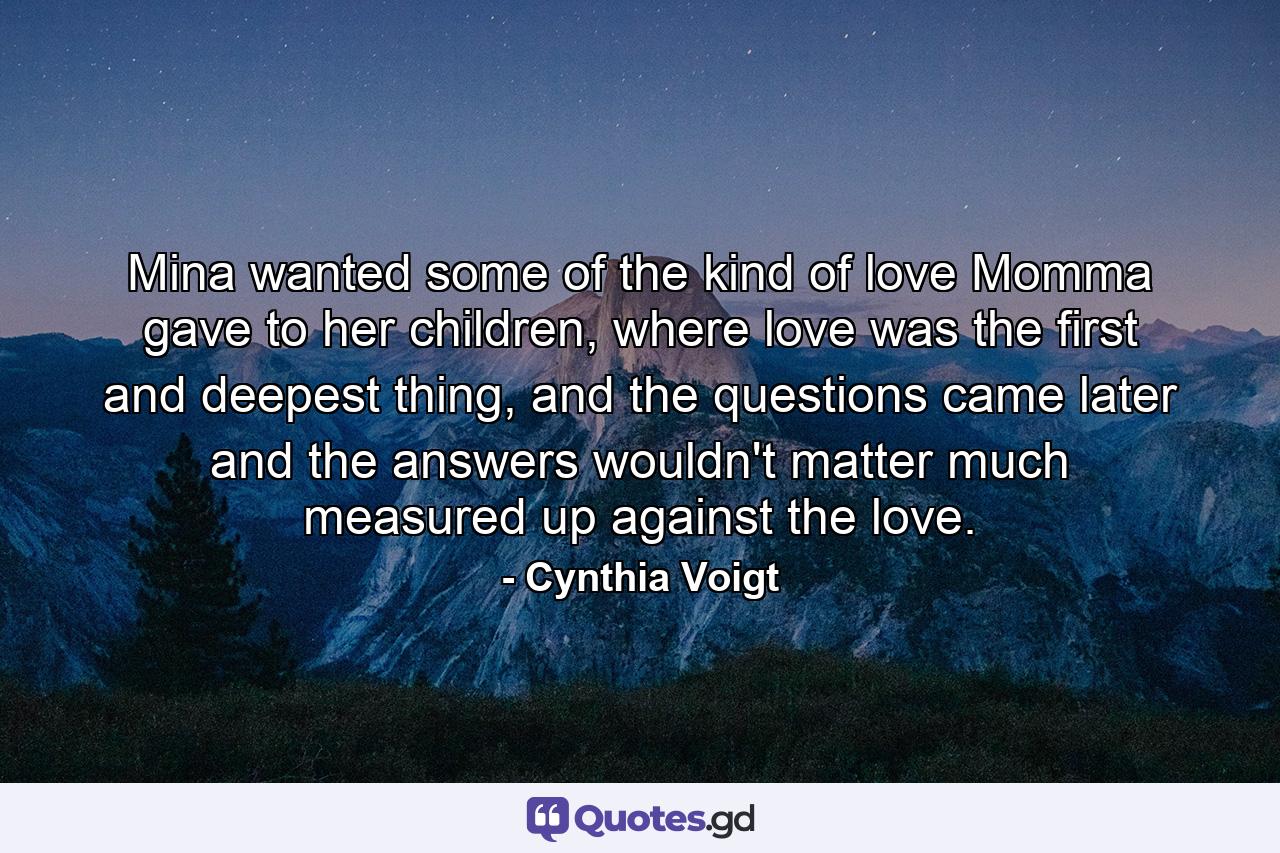 Mina wanted some of the kind of love Momma gave to her children, where love was the first and deepest thing, and the questions came later and the answers wouldn't matter much measured up against the love. - Quote by Cynthia Voigt