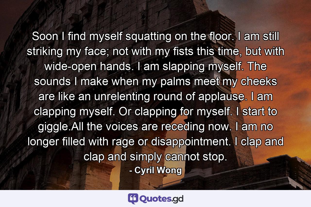 Soon I find myself squatting on the floor. I am still striking my face; not with my fists this time, but with wide-open hands. I am slapping myself. The sounds I make when my palms meet my cheeks are like an unrelenting round of applause. I am clapping myself. Or clapping for myself. I start to giggle.All the voices are receding now. I am no longer filled with rage or disappointment. I clap and clap and simply cannot stop. - Quote by Cyril Wong