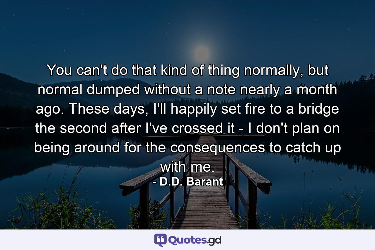 You can't do that kind of thing normally, but normal dumped without a note nearly a month ago. These days, I'll happily set fire to a bridge the second after I've crossed it - I don't plan on being around for the consequences to catch up with me. - Quote by D.D. Barant