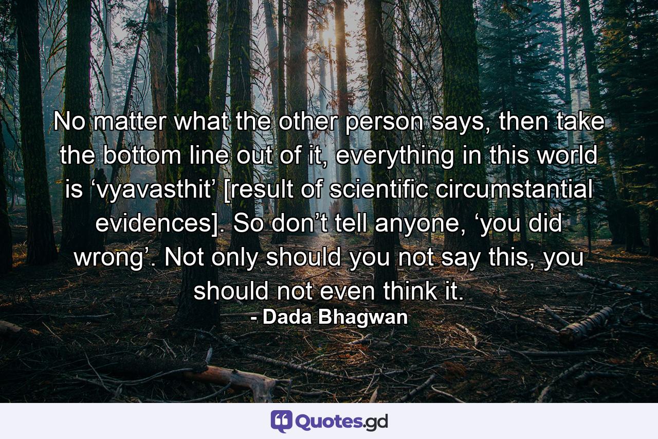 No matter what the other person says, then take the bottom line out of it, everything in this world is ‘vyavasthit’ [result of scientific circumstantial evidences]. So don’t tell anyone, ‘you did wrong’. Not only should you not say this, you should not even think it. - Quote by Dada Bhagwan