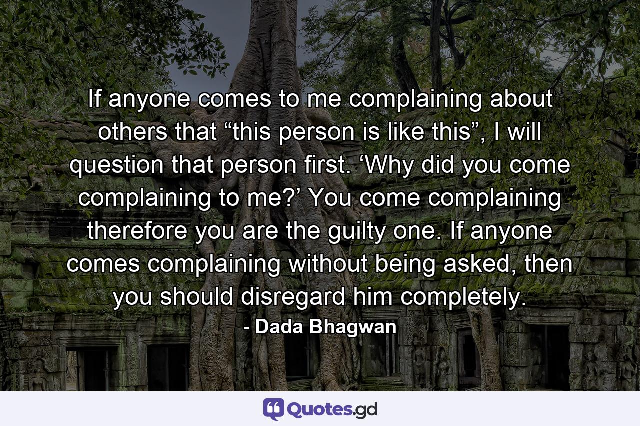 If anyone comes to me complaining about others that “this person is like this”, I will question that person first. ‘Why did you come complaining to me?’ You come complaining therefore you are the guilty one. If anyone comes complaining without being asked, then you should disregard him completely. - Quote by Dada Bhagwan