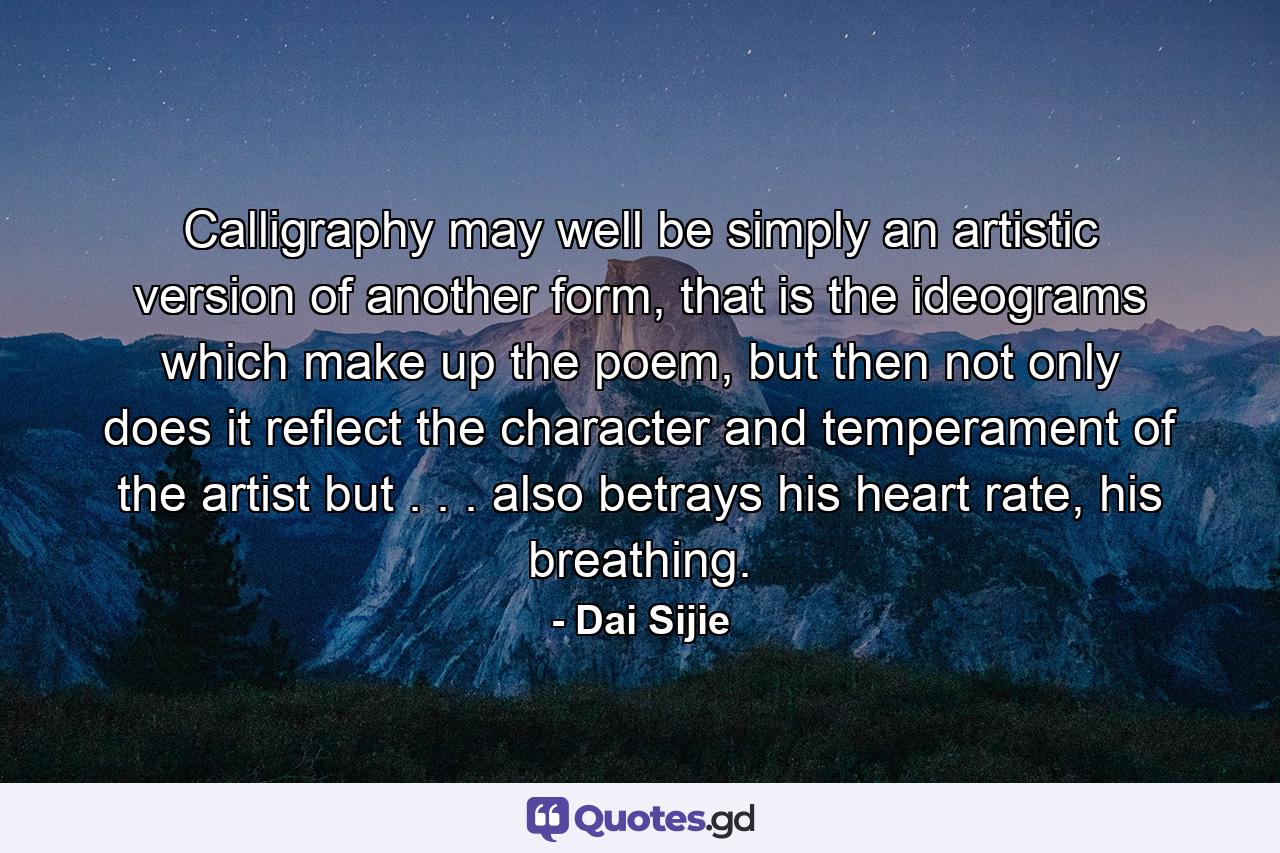 Calligraphy may well be simply an artistic version of another form, that is the ideograms which make up the poem, but then not only does it reflect the character and temperament of the artist but . . . also betrays his heart rate, his breathing. - Quote by Dai Sijie