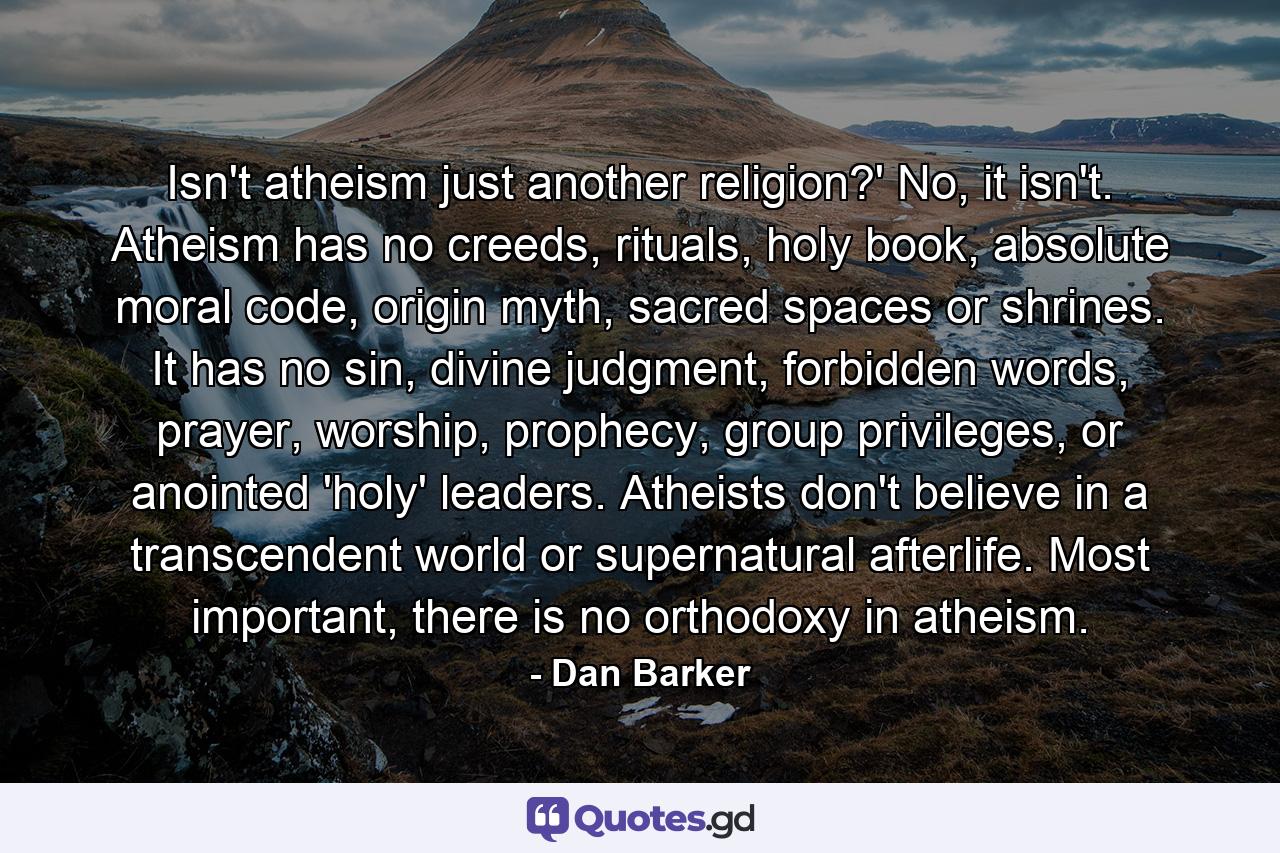 Isn't atheism just another religion?' No, it isn't. Atheism has no creeds, rituals, holy book, absolute moral code, origin myth, sacred spaces or shrines. It has no sin, divine judgment, forbidden words, prayer, worship, prophecy, group privileges, or anointed 'holy' leaders. Atheists don't believe in a transcendent world or supernatural afterlife. Most important, there is no orthodoxy in atheism. - Quote by Dan Barker