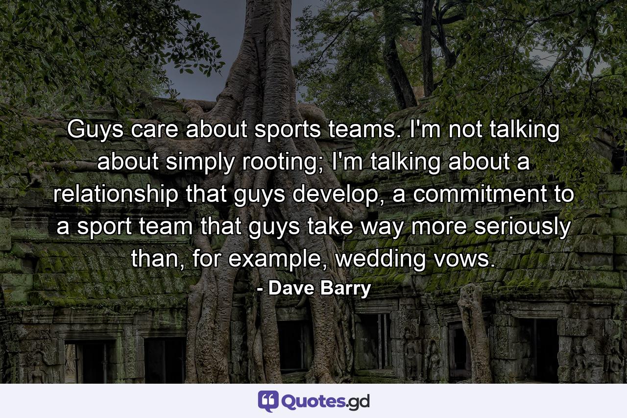 Guys care about sports teams. I'm not talking about simply rooting; I'm talking about a relationship that guys develop, a commitment to a sport team that guys take way more seriously than, for example, wedding vows. - Quote by Dave Barry