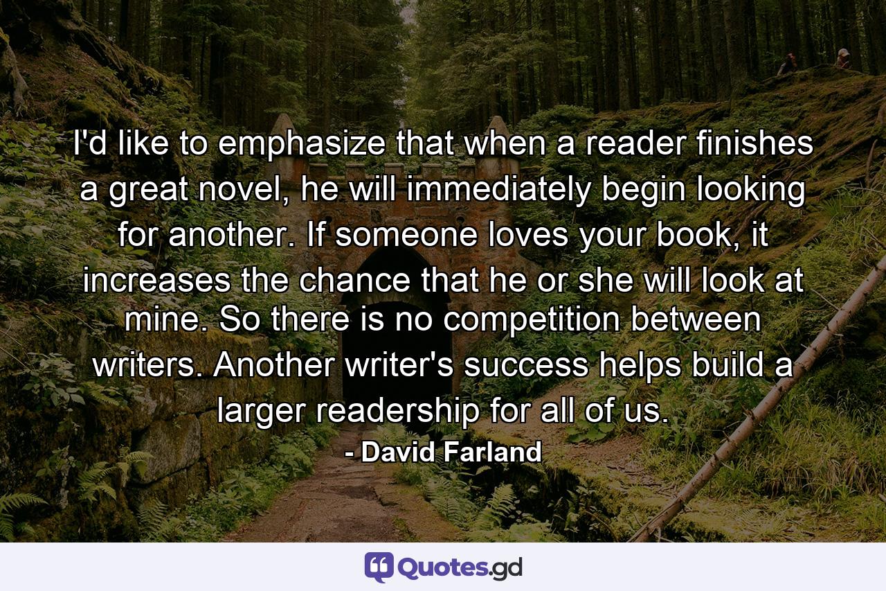 I'd like to emphasize that when a reader finishes a great novel, he will immediately begin looking for another. If someone loves your book, it increases the chance that he or she will look at mine. So there is no competition between writers. Another writer's success helps build a larger readership for all of us. - Quote by David Farland