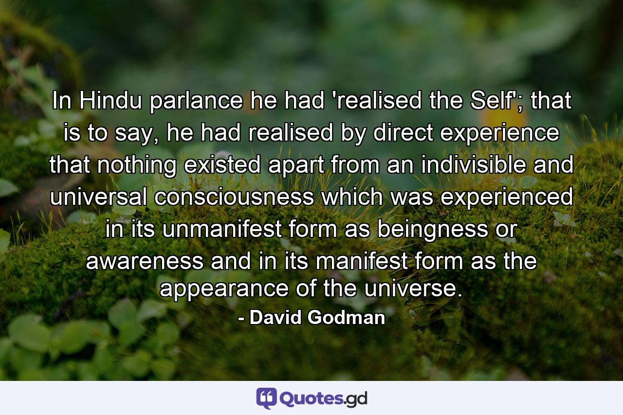 In Hindu parlance he had 'realised the Self'; that is to say, he had realised by direct experience that nothing existed apart from an indivisible and universal consciousness which was experienced in its unmanifest form as beingness or awareness and in its manifest form as the appearance of the universe. - Quote by David Godman