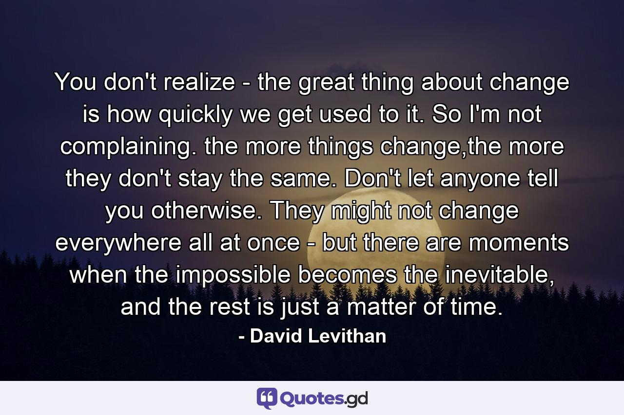 You don't realize - the great thing about change is how quickly we get used to it. So I'm not complaining. the more things change,the more they don't stay the same. Don't let anyone tell you otherwise. They might not change everywhere all at once - but there are moments when the impossible becomes the inevitable, and the rest is just a matter of time. - Quote by David Levithan