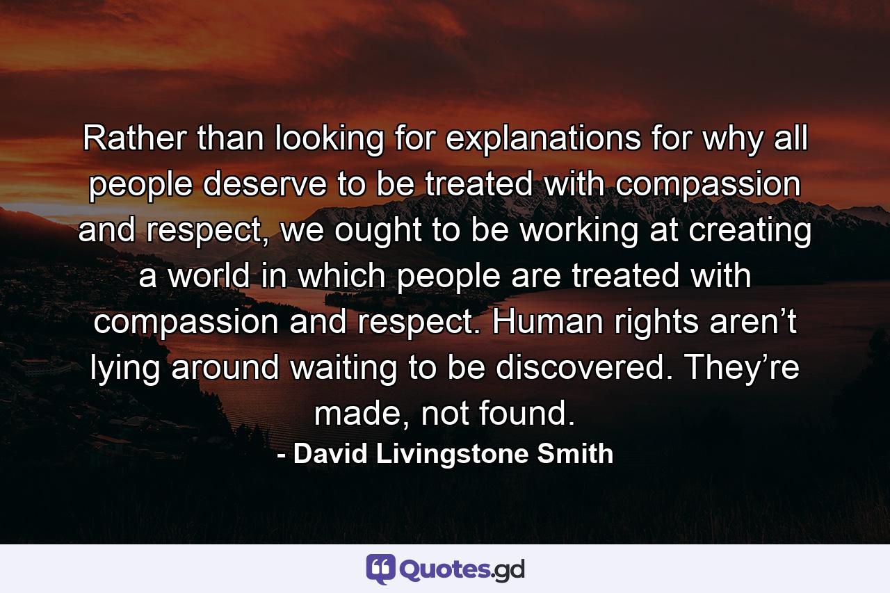 Rather than looking for explanations for why all people deserve to be treated with compassion and respect, we ought to be working at creating a world in which people are treated with compassion and respect. Human rights aren’t lying around waiting to be discovered. They’re made, not found. - Quote by David Livingstone Smith