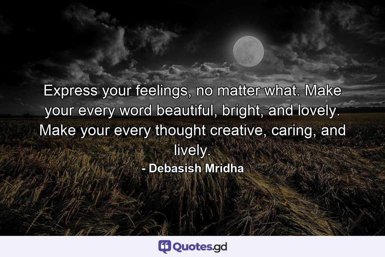 Express your feelings, no matter what. Make your every word beautiful, bright, and lovely. Make your every thought creative, caring, and lively. - Quote by Debasish Mridha