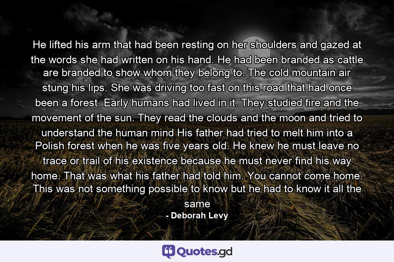 He lifted his arm that had been resting on her shoulders and gazed at the words she had written on his hand. He had been branded as cattle are branded to show whom they belong to. The cold mountain air stung his lips. She was driving too fast on this road that had once been a forest. Early humans had lived in it. They studied fire and the movement of the sun. They read the clouds and the moon and tried to understand the human mind His father had tried to melt him into a Polish forest when he was five years old. He knew he must leave no trace or trail of his existence because he must never find his way home. That was what his father had told him. You cannot come home. This was not something possible to know but he had to know it all the same - Quote by Deborah Levy