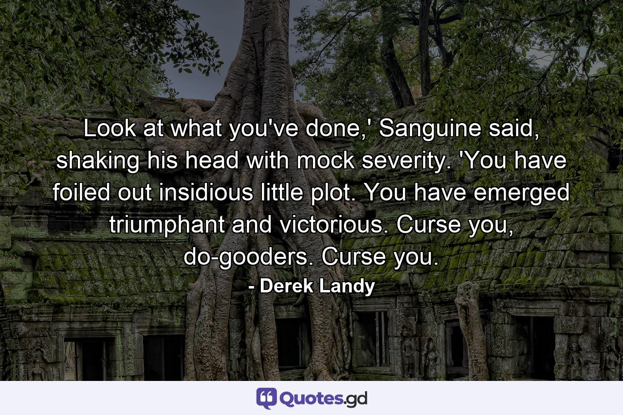 Look at what you've done,' Sanguine said, shaking his head with mock severity. 'You have foiled out insidious little plot. You have emerged triumphant and victorious. Curse you, do-gooders. Curse you. - Quote by Derek Landy