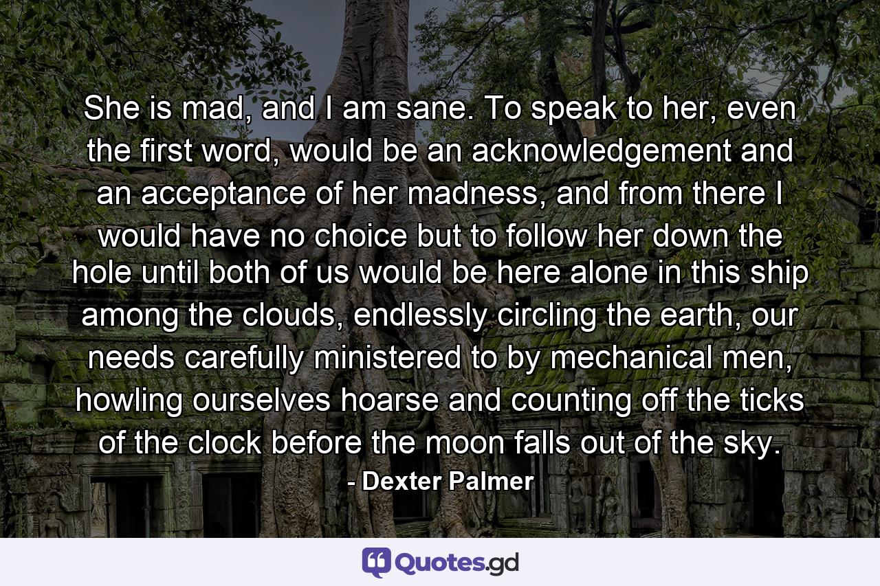 She is mad, and I am sane. To speak to her, even the first word, would be an acknowledgement and an acceptance of her madness, and from there I would have no choice but to follow her down the hole until both of us would be here alone in this ship among the clouds, endlessly circling the earth, our needs carefully ministered to by mechanical men, howling ourselves hoarse and counting off the ticks of the clock before the moon falls out of the sky. - Quote by Dexter Palmer