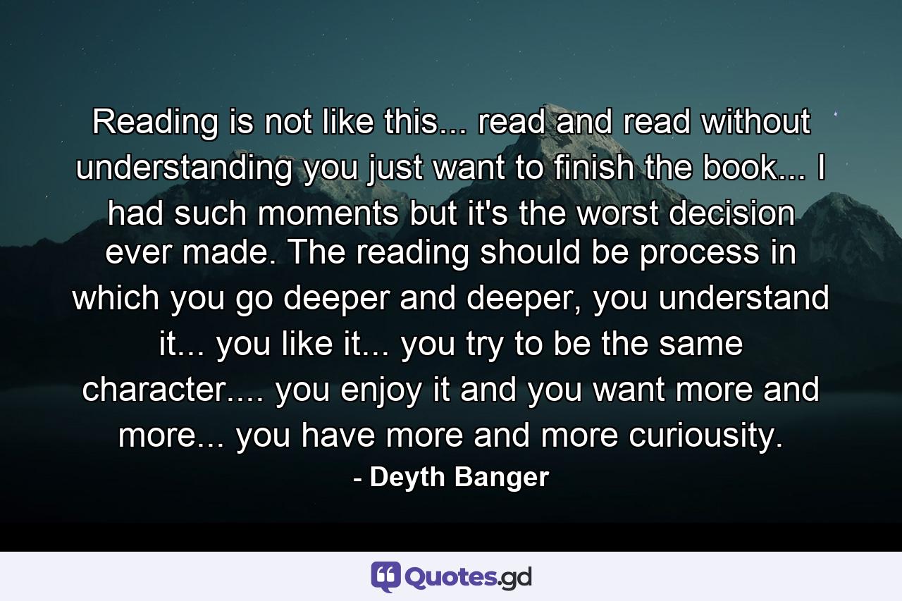 Reading is not like this... read and read without understanding you just want to finish the book... I had such moments but it's the worst decision ever made. The reading should be process in which you go deeper and deeper, you understand it... you like it... you try to be the same character.... you enjoy it and you want more and more... you have more and more curiousity. - Quote by Deyth Banger