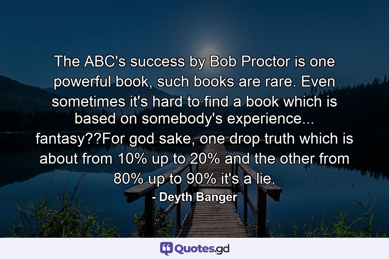 The ABC's success by Bob Proctor is one powerful book, such books are rare. Even sometimes it's hard to find a book which is based on somebody's experience... fantasy??For god sake, one drop truth which is about from 10% up to 20% and the other from 80% up to 90% it's a lie. - Quote by Deyth Banger