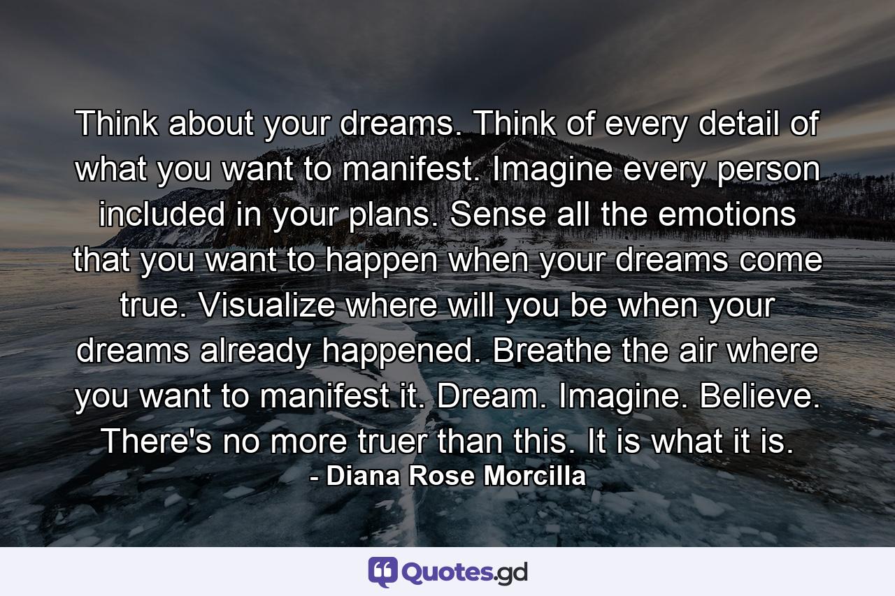 Think about your dreams. Think of every detail of what you want to manifest. Imagine every person included in your plans. Sense all the emotions that you want to happen when your dreams come true. Visualize where will you be when your dreams already happened. Breathe the air where you want to manifest it. Dream. Imagine. Believe. There's no more truer than this. It is what it is. - Quote by Diana Rose Morcilla