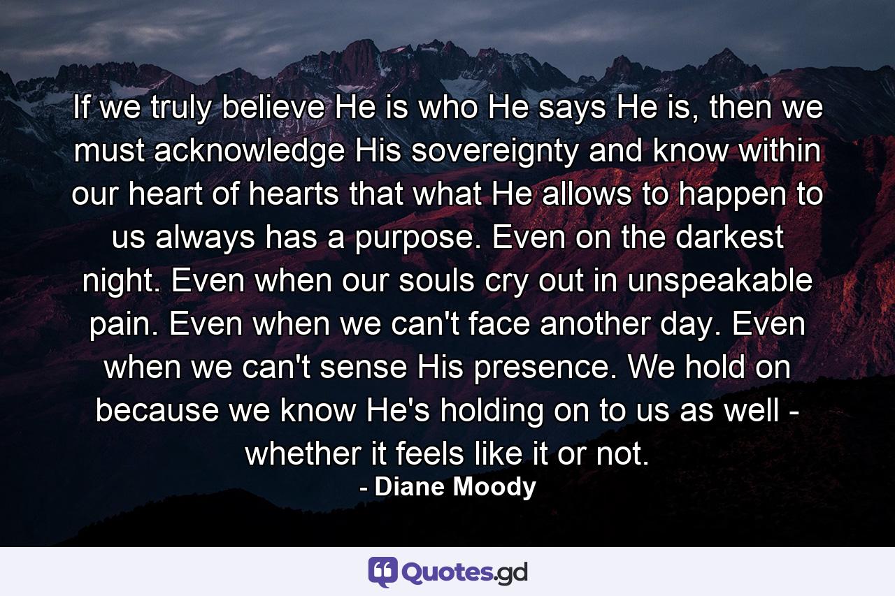 If we truly believe He is who He says He is, then we must acknowledge His sovereignty and know within our heart of hearts that what He allows to happen to us always has a purpose. Even on the darkest night. Even when our souls cry out in unspeakable pain. Even when we can't face another day. Even when we can't sense His presence. We hold on because we know He's holding on to us as well - whether it feels like it or not. - Quote by Diane Moody