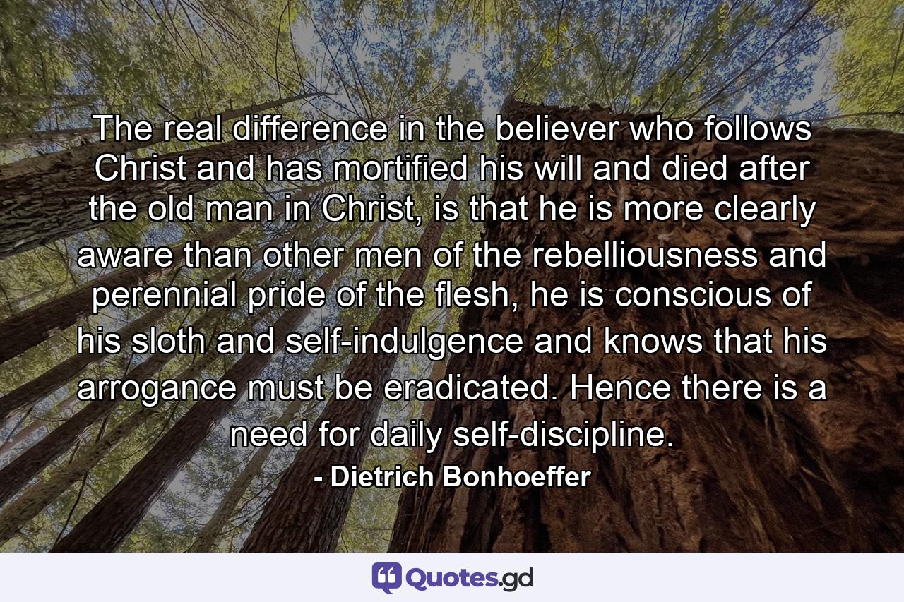 The real difference in the believer who follows Christ and has mortified his will and died after the old man in Christ, is that he is more clearly aware than other men of the rebelliousness and perennial pride of the flesh, he is conscious of his sloth and self-indulgence and knows that his arrogance must be eradicated. Hence there is a need for daily self-discipline. - Quote by Dietrich Bonhoeffer