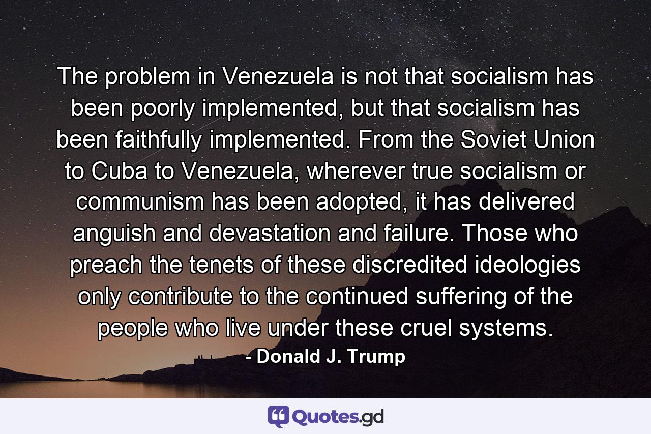 The problem in Venezuela is not that socialism has been poorly implemented, but that socialism has been faithfully implemented. From the Soviet Union to Cuba to Venezuela, wherever true socialism or communism has been adopted, it has delivered anguish and devastation and failure. Those who preach the tenets of these discredited ideologies only contribute to the continued suffering of the people who live under these cruel systems. - Quote by Donald J. Trump