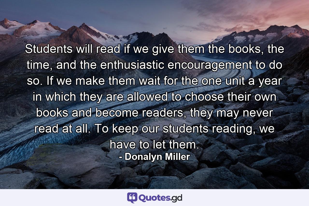 Students will read if we give them the books, the time, and the enthusiastic encouragement to do so. If we make them wait for the one unit a year in which they are allowed to choose their own books and become readers, they may never read at all. To keep our students reading, we have to let them. - Quote by Donalyn Miller