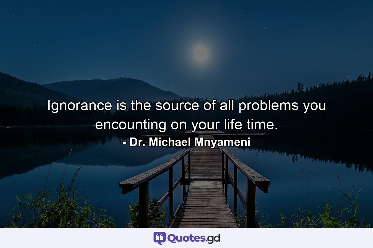 Ignorance is the source of all problems you encounting on your life time. - Quote by Dr. Michael Mnyameni