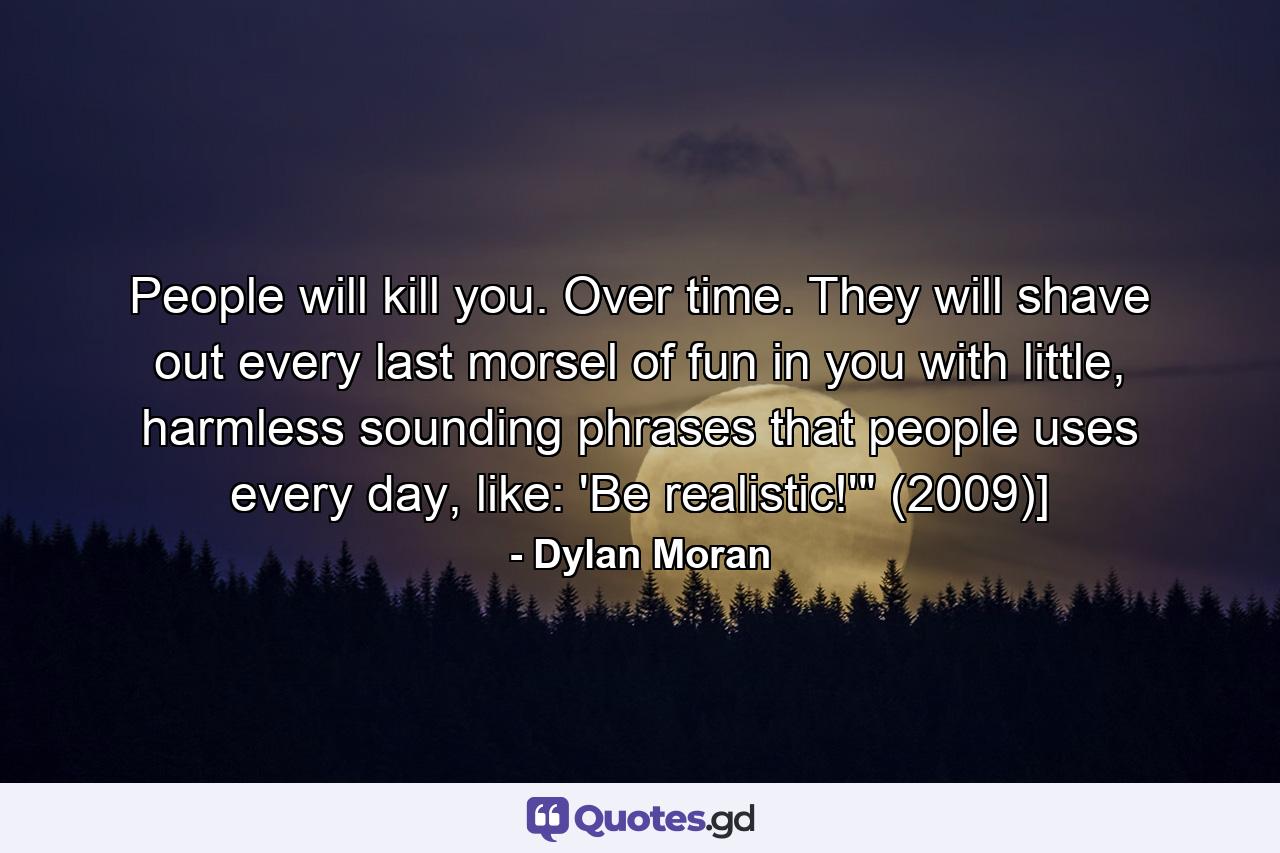 People will kill you. Over time. They will shave out every last morsel of fun in you with little, harmless sounding phrases that people uses every day, like: 'Be realistic!'