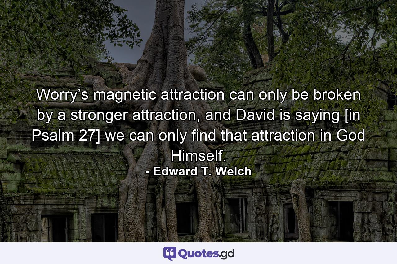 Worry’s magnetic attraction can only be broken by a stronger attraction, and David is saying [in Psalm 27] we can only find that attraction in God Himself. - Quote by Edward T. Welch