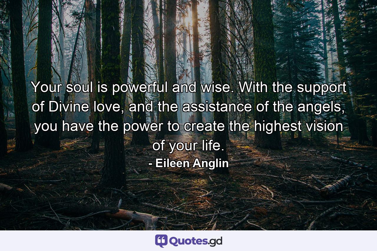 Your soul is powerful and wise. With the support of Divine love, and the assistance of the angels, you have the power to create the highest vision of your life. - Quote by Eileen Anglin