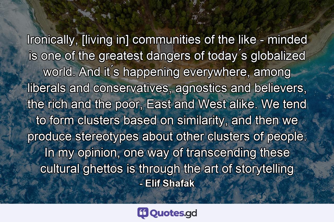 Ironically, [living in] communities of the like - minded is one of the greatest dangers of today ́s globalized world. And it ́s happening everywhere, among liberals and conservatives, agnostics and believers, the rich and the poor, East and West alike. We tend to form clusters based on similarity, and then we produce stereotypes about other clusters of people. In my opinion, one way of transcending these cultural ghettos is through the art of storytelling - Quote by Elif Shafak