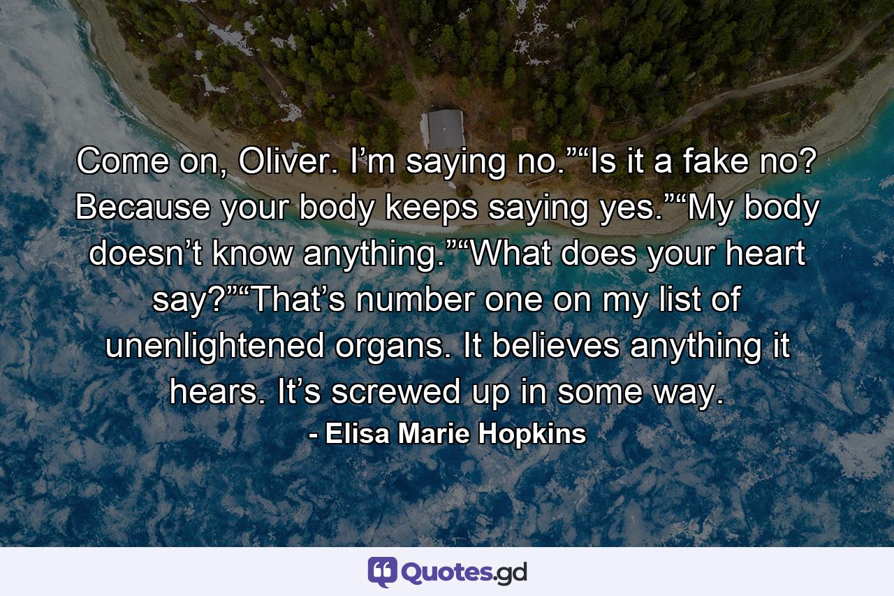 Come on, Oliver. I’m saying no.”“Is it a fake no? Because your body keeps saying yes.”“My body doesn’t know anything.”“What does your heart say?”“That’s number one on my list of unenlightened organs. It believes anything it hears. It’s screwed up in some way. - Quote by Elisa Marie Hopkins