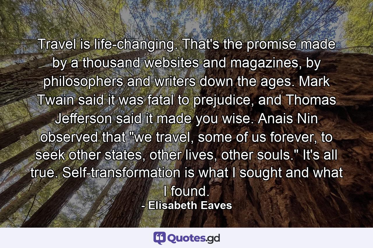 Travel is life-changing. That's the promise made by a thousand websites and magazines, by philosophers and writers down the ages. Mark Twain said it was fatal to prejudice, and Thomas Jefferson said it made you wise. Anais Nin observed that 