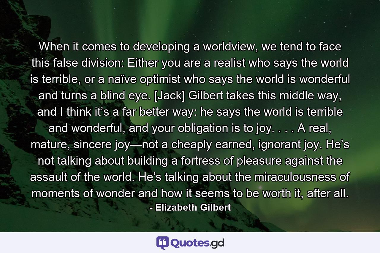 When it comes to developing a worldview, we tend to face this false division: Either you are a realist who says the world is terrible, or a naïve optimist who says the world is wonderful and turns a blind eye. [Jack] Gilbert takes this middle way, and I think it’s a far better way: he says the world is terrible and wonderful, and your obligation is to joy. . . . A real, mature, sincere joy—not a cheaply earned, ignorant joy. He’s not talking about building a fortress of pleasure against the assault of the world. He’s talking about the miraculousness of moments of wonder and how it seems to be worth it, after all. - Quote by Elizabeth Gilbert